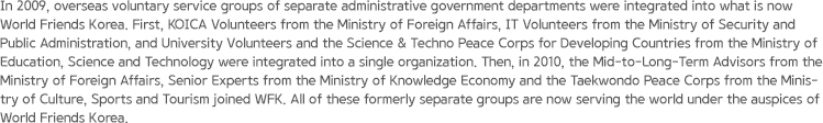 In 2009, overseas voluntary service groups of separate administrative government departments were integrated into what is now World Friends Korea. First, KOICA Volunteers from the Ministry of Foreign Affairs, IT Volunteers from the Ministry of Security and Public Administration, and University Volunteers and the Science & Techno Peace Corps for Developing Countries from the Ministry of Education, Science and Technology were integrated into a single organization. Then, in 2010, the Mid-to-Long-Term Advisors from the Ministry of Foreign Affairs, Senior Experts from the Ministry of Knowledge Economy and the Taekwondo Peace Corps from the Ministry of Culture, Sports and Tourism joined WFK. All of these formerly separate groups are now serving the world under the auspices of World Friends Korea.