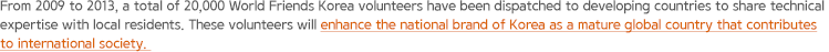 From 2009 to 2013, a total of 20,000 World Friends Korea volunteers have been dispatched to developing countries to share technical expertise with local residents. These volunteers will enhance the national brand of Korea as a mature global country that contributes to international society.