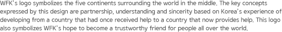 WFK’s logo symbolizes the five continents surrounding the world in the middle. The key concepts expressed by this design are partnership, understanding and sincerity based on Korea’s experience of developing from a country that had once received help to a country that now provides help. This logo also symbolizes WFK’s hope to become a trustworthy friend for people all over the world.