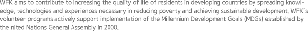 WFK aims to contribute to increasing the quality of life of residents in developing countries by spreading knowledge, technologies and experiences necessary in reducing poverty and achieving sustainable development. WFK’s volunteer programs actively support implementation of the Millennium Development Goals (MDGs) established by the nited Nations General Assembly in 2000.