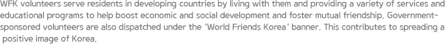 WFK volunteers serve residents in developing countries by living with them and providing a variety of services and educational programs to help boost economic and social development and foster mutual friendship. Government-sponsored volunteers are also dispatched under the ‘World Friends Korea‘ banner. This contributes to spreading a positive image of Korea. 