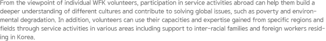 From the viewpoint of individual WFK volunteers, participation in service activities abroad can help them build a deeper understanding of different cultures and contribute to solving global issues, such as poverty and environmental degradation. In addition, volunteers can use their capacities and expertise gained from specific regions and fields through service activities in various areas including support to inter-racial families and foreign workers residing in Korea.