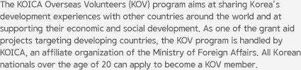 The KOICA Overseas Volunteers (KOV) program aims at sharing Korea’s development experiences with other countries around the world and at supporting their economic and social development. As one of the grant aid projects targeting developing countries, the KOV program is handled by KOICA, an affiliate organization of the Ministry of Foreign Affairs. All Korean nationals over the age of 20 can apply to become a KOV member.