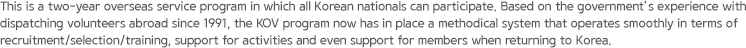 This is a two-year overseas service program in which all Korean nationals can participate. Based on the government’s experience with dispatching volunteers abroad since 1991, the KOV program now has in place a methodical system that operates smoothly in terms of recruitment/selection/training, support for activities and even support for members when returning to Korea.