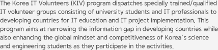 The Korea IT Volunteers (KIV) program dispatches specially trained/qualified IT volunteer groups consisting of university students and IT professionals to developing countries for IT education and IT project implementation. This program aims at narrowing the information gap in developing countries while also enhancing the global mindset and competitiveness of Korea’s science and engineering students as they participate in the activities.