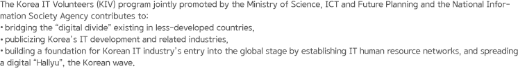 The Korea IT Volunteers (KIV) program jointly promoted by the Ministry of Science, ICT and Future Planning and the National Information Society Agency contributes to: bridging the “digital divide” existing in less-developed countries, publicizing Korea’s IT development and related industries, building a foundation for Korean IT industry’s entry into the global stage by establishing IT human resource networks, and spreading a digital “Hallyu”, the Korean wave.