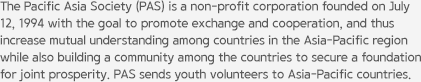 The Pacific Asia Society (PAS) is a non-profit corporation founded on July 12, 1994 with the goal to promote exchange and cooperation, and thus increase mutual understanding among countries in the Asia–Pacific region while also building a community among the countries to secure a foundation for joint prosperity. PAS sends youth volunteers to Asia–Pacific countries.