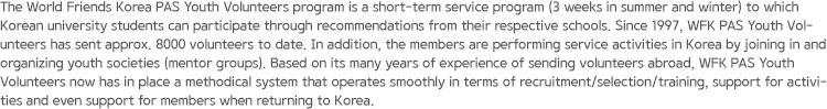The World Friends Korea PAS Youth Volunteers program is a short-term service program (3 weeks in summer and winter) to which Korean university students can participate through recommendations from their respective schools. Since 1997, WFK PAS Youth Volunteers has sent approx. 8000 volunteers to date. In addition, the members are performing service activities in Korea by joining in and organizing youth societies (mentor groups). Based on its many years of experience of sending volunteers abroad, WFK PAS Youth Volunteers now has in place a methodical system that operates smoothly in terms of recruitment/selection/training, support for activities and even support for members when returning to Korea.