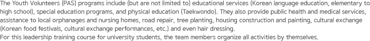 The Youth Volunteers (PAS) programs include (but are not limited to) educational services (Korean language education, elementary to high school), special education programs, and physical education (Taekwondo). They also provide public health and medical services, assistance to local orphanages and nursing homes, road repair, tree planting, housing construction and painting, cultural exchange (Korean food festivals, cultural exchange performances, etc.) and even hair dressing. For this leadership training course for university students, the team members organize all activities by themselves.