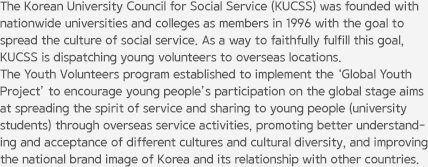 The Korean University Council for Social Service (KUCSS) was founded with nationwide universities and colleges as members in 1996 with the goal to spread the culture of social service. As a way to faithfully fulfill this goal, KUCSS is dispatching young volunteers to overseas locations. The Youth Volunteers program established to implement the ‘Global Youth Project’ to encourage young people’s participation on the global stage aims at spreading the spirit of service and sharing to young people (university students) through overseas service activities, promoting better understanding and acceptance of different cultures and cultural diversity, and improving the national brand image of Korea and its relationship with other countries.