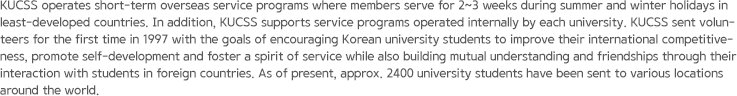 KUCSS operates short-term overseas service programs where members serve for 2~3 weeks during summer and winter holidays in least-developed countries. In addition, KUCSS supports service programs operated internally by each university. KUCSS sent volunteers for the first time in 1997 with the goals of encouraging Korean university students to improve their international competitiveness, promote self-development and foster a spirit of service while also building mutual understanding and friendships through their interaction with students in foreign countries. As of present, approx. 2400 university students have been sent to various locations around the world.