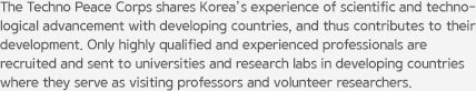 The Techno Peace Corps shares Korea’s experience of scientific and technological advancement with developing countries, and thus contributes to their development. Only highly qualified and experienced professionals are recruited and sent to universities and research labs in developing countries where they serve as visiting professors and volunteer researchers.