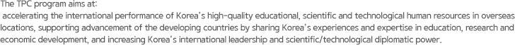 The TPC program aims at: accelerating the international performance of Korea’s high-quality educational, scientific and technological human resources in overseas locations, supporting advancement of the developing countries by sharing Korea’s experiences and expertise in education, research and economic development, and increasing Korea’s international leadership and scientific/technological diplomatic power.