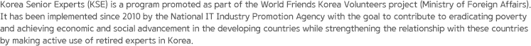 Korea Senior Experts (KSE) is a program promoted as part of the World Friends Korea Volunteers project (Ministry of Foreign Affairs). It has been implemented since 2010 by the National IT Industry Promotion Agency with the goal to contribute to eradicating poverty and achieving economic and social advancement in the developing countries while strengthening the relationship with these countries by making active use of retired experts in Korea.