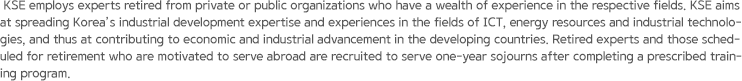 KSE employs experts retired from private or public organizations who have a wealth of experience in the respective fields. KSE aims at spreading Korea’s industrial development expertise and experiences in the fields of ICT, energy resources and industrial technologies, and thus at contributing to economic and industrial advancement in the developing countries. Retired experts and those scheduled for retirement who are motivated to serve abroad are recruited to serve one-year sojourns after completing a prescribed training program.