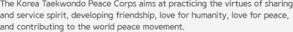 The Korea Taekwondo Peace Corps aims at practicing the virtues of sharing and service spirit, developing friendship, love for humanity, love for peace, and contributing to the world peace movement.