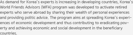 As demand for Korea’s experts is increasing in developing countries, Korea’s World Friends Advisors (WFA) program was developed to activate retired experts who serve abroad by sharing their wealth of personal experiences and providing politic advice. The program aims at spreading Korea’s experiences of economic development and thus contributing to eradicating poverty and achieving economic and social development in the beneficiary countries.