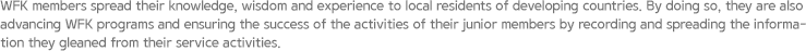 WFK members spread their knowledge, wisdom and experience to local residents of developing countries. By doing so, they are also advancing WFK programs and ensuring the success of the activities of their junior members by recording and spreading the information they gleaned from their service activities.