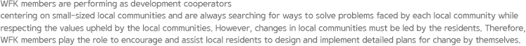 WFK members are performing as development cooperators centering on small-sized local communities and are always searching for ways to solve problems faced by each local community while respecting the values upheld by the local communities. However, changes in local communities must be led by the residents. Therefore, WFK members play the role to encourage and assist local residents to design and implement detailed plans for change by themselves.