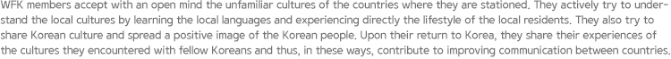 WFK members accept with an open mind the unfamiliar cultures of the countries where they are stationed. They actively try to understand the local cultures by learning the local languages and experiencing directly the lifestyle of the local residents. They also try to share Korean culture and spread a positive image of the Korean people. Upon their return to Korea, they share their experiences of the cultures they encountered with fellow Koreans and thus, in these ways, contribute to improving communication between countries.
