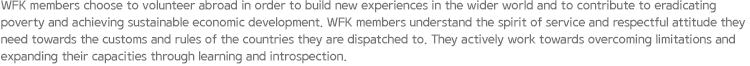 WFK members choose to volunteer abroad in order to build new experiences in the wider world and to contribute to eradicating poverty and achieving sustainable economic development. WFK members understand the spirit of service and respectful attitude they need towards the customs and rules of the countries they are dispatched to. They actively work towards overcoming limitations and expanding their capacities through learning and introspection.