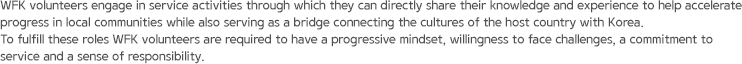 WFK volunteers engage in service activities through which they can directly share their knowledge and experience to help accelerate progress in local communities while also serving as a bridge connecting the cultures of the host country with Korea. To fulfill these roles WFK volunteers are required to have a progressive mindset, willingness to face challenges, a commitment to service and a sense of responsibility.