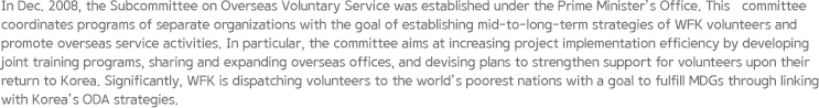 In Dec. 2008, the Subcommittee on Overseas Voluntary Service was established under the Prime Minister’s Office. This   committee coordinates programs of separate organizations with the goal of establishing mid-to-long-term strategies of WFK volunteers and promote overseas service activities. In particular, the committee aims at increasing project implementation efficiency by developing joint training programs, sharing and expanding overseas offices, and devising plans to strengthen support for volunteers upon their return to Korea. Significantly, WFK is dispatching volunteers to the world’s poorest nations with a goal to fulfill MDGs through linking with Korea’s ODA strategies.