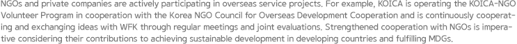 NGOs and private companies are actively participating in overseas service projects. For example, KOICA is operating the KOICA–NGO Volunteer Program in cooperation with the Korea NGO Council for Overseas Development Cooperation and is continuously cooperating and exchanging ideas with WFK through regular meetings and joint evaluations. Strengthened cooperation with NGOs is imperative considering their contributions to achieving sustainable development in developing countries and fulfilling MDGs.