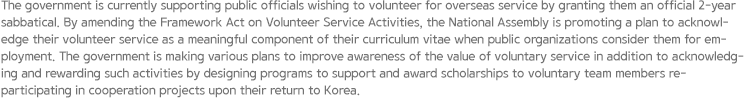 The government is currently supporting public officials wishing to volunteer for overseas service by granting them an official 2-year sabbatical. By amending the Framework Act on Volunteer Service Activities, the National Assembly is promoting a plan to acknowledge their volunteer service as a meaningful component of their curriculum vitae when public organizations consider them for employment. The government is making various plans to improve awareness of the value of voluntary service in addition to acknowledging and rewarding such activities by designing programs to support and award scholarships to voluntary team members re-participating in cooperation projects upon their return to Korea.