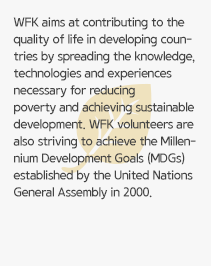 WFK aims at contributing to the quality of life in developing countries by spreading the knowledge, technologies and experiences necessary for reducing poverty and achieving sustainable development. WFK volunteers are also striving to achieve the Millennium Development Goals (MDGs) established by the United Nations General Assembly in 2000.