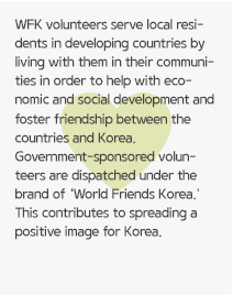 WFK volunteers serve local residents in developing countries by living with them in their communities in order to help with economic and social development and foster friendship between the countries and Korea. Government-sponsored volunteers are dispatched under the brand of ‘World Friends Korea.' This contributes to spreading a positive image for Korea.