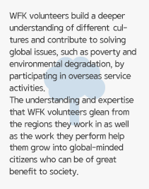 WFK volunteers build a deeper understanding of different cultures and contribute to solving global issues, such as poverty and environmental degradation, by participating in overseas service activities. The understanding and expertise that WFK volunteers glean from the regions they work in as well as the work they perform help them grow into global-minded citizens who can be of great benefit to society.