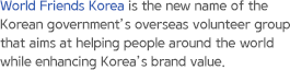 World Friends Korea is the new name of the Korean government’s overseas volunteer group that aims at helping people around the world while enhancing Korea’s brand value.