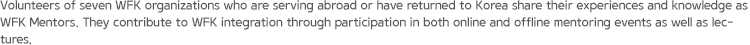 Volunteers of seven WFK organizations who are serving abroad or have returned to Korea share their experiences and knowledge as WFK Mentors. They contribute to WFK integration through participation in both online and offline mentoring events as well as lectures.