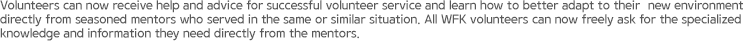 Volunteers can now receive help and advice for successful volunteer service and learn how to better adapt to their 	new environment directly from seasoned mentors who served in the same or similar situation. All WFK volunteers can now freely ask for the specialized knowledge and information they need directly from the mentors.