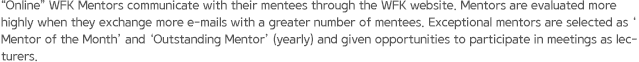 “Online” WFK Mentors communicate with their mentees through the WFK website. Mentors are evaluated more highly when they exchange more e-mails with a greater number of mentees. Exceptional mentors are selected as ‘Mentor of the Month’ and ‘Outstanding Mentor’ (yearly) and given opportunities to participate in meetings as lecturers.