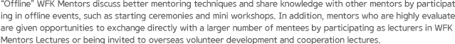 “Offline” WFK Mentors discuss better mentoring techniques and share knowledge with other mentors by participating in offline events, such as starting ceremonies and mini workshops. In addition, mentors who are highly evaluated are given opportunities to exchange directly with a larger number of mentees by participating as lecturers in WFK Mentors Lectures or being invited to overseas volunteer development and cooperation lectures.