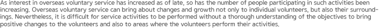 As interest in overseas voluntary service has increased as of late, so has the number of people participating in such activities been increasing. Overseas voluntary service can bring about changes and growth not only to individual volunteers, but also their surroundings. Nevertheless, it is difficult for service activities to be performed without a thorough understanding of the objectives to bring positive changes to the volunteers and also to areas where the volunteers perform their activities.