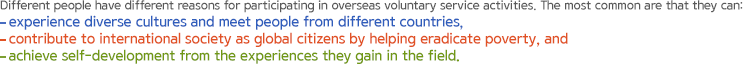 Different people have different reasons for participating in overseas voluntary service activities. The most common are that they can: experience diverse cultures and meet people from different countries, contribute to international society as global citizens by helping eradicate poverty, and achieve self-development from the experiences they gain in the field.