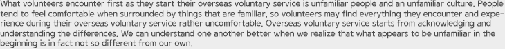 What volunteers encounter first as they start their overseas voluntary service is unfamiliar people and an unfamiliar culture. People tend to feel comfortable when surrounded by things that are familiar, so volunteers may find everything they encounter and experience during their overseas voluntary service rather uncomfortable. Overseas voluntary service starts from acknowledging and understanding the differences. We can understand one another better when we realize that what appears to be unfamiliar in the beginning is in fact not so different from our own.