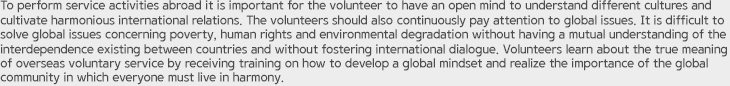 To perform service activities abroad it is important for the volunteer to have an open mind to understand different cultures and cultivate harmonious international relations. The volunteers should also continuously pay attention to global issues. It is difficult to solve global issues concerning poverty, human rights and environmental degradation without having a mutual understanding of the interdependence existing between countries and without fostering international dialogue. Volunteers learn about the true meaning of overseas voluntary service by receiving training on how to develop a global mindset and realize the importance of the global community in which everyone must live in harmony.