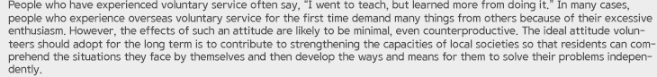 People who have experienced voluntary service often say, “I went to teach, but learned more from doing it.” In many cases, people who experience overseas voluntary service for the first time demand many things from others because of their excessive enthusiasm. However, the effects of such an attitude are likely to be minimal, even counterproductive. The ideal attitude volunteers should adopt for the long term is to contribute to strengthening the capacities of local societies so that residents can comprehend the situations they face by themselves and then develop the ways and means for them to solve their problems independently.