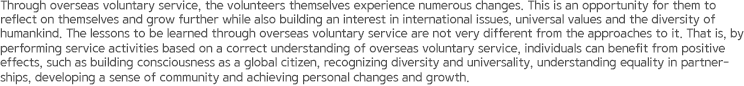 Through overseas voluntary service, the volunteers themselves experience numerous changes. This is an opportunity for them to reflect on themselves and grow further while also building an interest in international issues, universal values and the diversity of humankind. The lessons to be learned through overseas voluntary service are not very different from the approaches to it. That is, by performing service activities based on a correct understanding of overseas voluntary service, individuals can benefit from positive effects, such as building consciousness as a global citizen, recognizing diversity and universality, understanding equality in partnerships, developing a sense of community and achieving personal changes and growth.