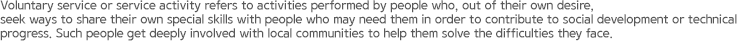 Voluntary service or service activity refers to activities performed by people who, out of their own desire, seek ways to share their own special skills with people who may need them in order to contribute to social development or technical progress. Such people get deeply involved with local communities to help them solve the difficulties they face.
