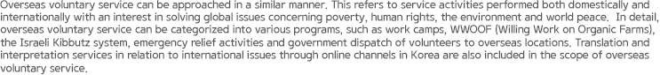 Overseas voluntary service can be approached in a similar manner. This refers to service activities performed both domestically and internationally with an interest in solving global issues concerning poverty, human rights, the environment and world peace. In detail, overseas voluntary service can be categorized into various programs, such as work camps, WWOOF (Willing Work on Organic Farms), the Israeli Kibbutz system, emergency relief activities and government dispatch of volunteers to overseas locations. Translation and interpretation services in relation to international issues through online channels in Korea are also included in the scope of overseas voluntary service.