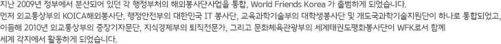 지난 2009년 정부에서 분산되어 있던 각 행정부처의 해외봉사단사업을 통합, World Friends Korea 가 출범하게 되었습니다. 먼저 외교통상부의 KOICA해외봉사단, 행정안전부의 대한민국 IT 봉사단, 교육과학기술부의 대학생봉사단 및 개도국과학기술지원단이 하나로 통합되었고, 이듬해 2010년 외교통상부의 KOICA자문단, 지식경제부의 NIPA자문단, 그리고 문화체육관광부의 세계태권도평화봉사단이 WFK로서 함께 세계 각지에서 활동하게 되었습니다.