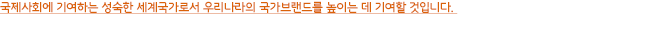 2009년부터 2013년까지 총 2만 명의 World Friends Korea 해외봉사단원이 개발도상국에 파견되어 현지주민과 지식과 기술을 공유하고, 국제사회에 기여하는 성숙한 세계국가로서 우리나라의 국가브랜드를 높이는 데 기여할 것입니다.