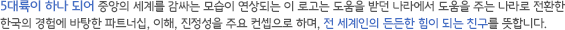 5대륙이 하나 되어 중앙의 세계를 감싸는 모습이 연상되는 이 로고는 도움을 받던 나라에서 도움을 주는 나라로 전환한 한국의 경험에 바탕한 파트너십, 이해, 진정성을 주요 컨셉으로 하며, 전 세계인의 든든한 힘이 되는 친구를 뜻합니다.