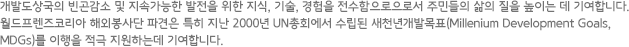 개발도상국의 빈곤감소 및 지속가능한 발전을 위한 지식, 기술, 경험을 전수함으로으로서 주민들의 삶의 질을 높이는 데 기여합니다. 월드프렌즈코리아 해외봉사단 파견은 특히 지난 2000년 UN총회에서 수립된 새천년개발목표(Millenium Development Goals, MDGs)를 이행을 적극 지원하는데 기여합니다.