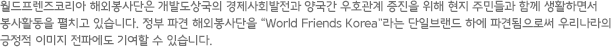 월드프렌즈코리아 해외봉사단은 개발도상국의 경제사회발전과 양국간 우호관계 증진을 위해 현지 주민들과 함께 생활하면서 봉사활동을 펼치고 있습니다. 정부 파견 해외봉사단을 'World Friends Korea'라는 단일브랜드 하에 파견됨으로써 우리나라의 긍정적 이미지 전파에도 기여할 수 있습니다.